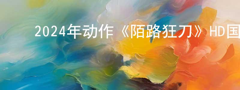 ﻿曹剑鸣发布﻿2024年动作《陌路狂刀》HD国语中字迅雷下载_电影天堂